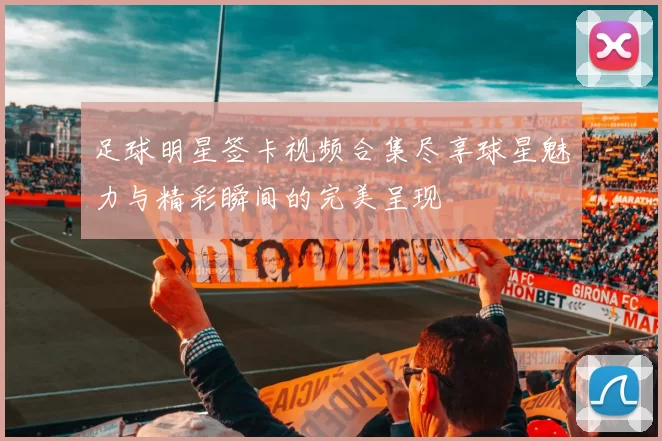 足球明星签卡视频合集尽享球星魅力与精彩瞬间的完美呈现