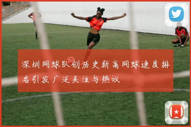 深圳网球队创历史新高网球速度排名引发广泛关注与热议