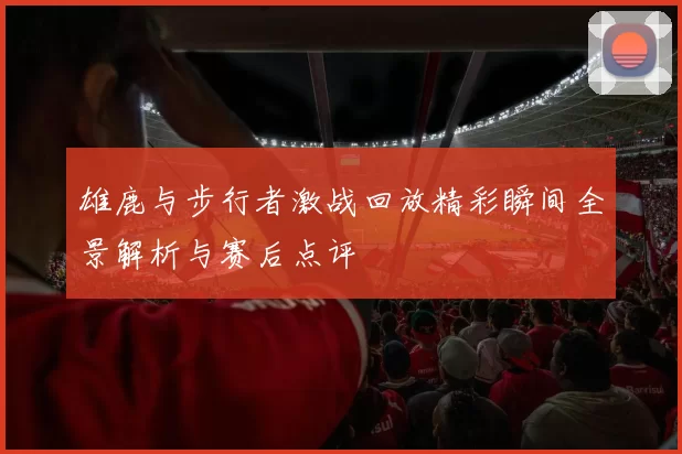雄鹿与步行者激战回放精彩瞬间全景解析与赛后点评