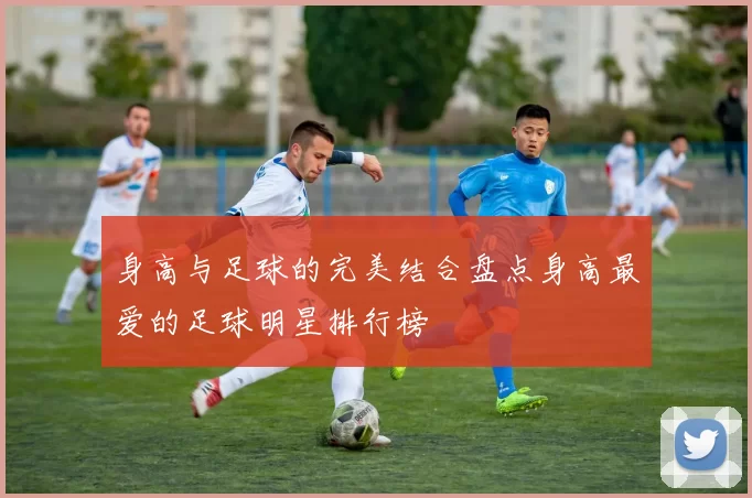 身高与足球的完美结合盘点身高最爱的足球明星排行榜