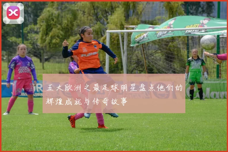 五大欧洲之最足球明星盘点他们的辉煌成就与传奇故事