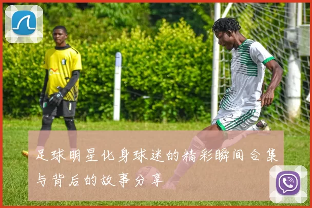 足球明星化身球迷的精彩瞬间合集与背后的故事分享