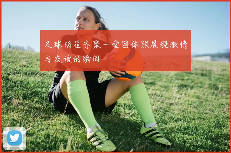 足球明星齐聚一堂团体照展现激情与友谊的瞬间