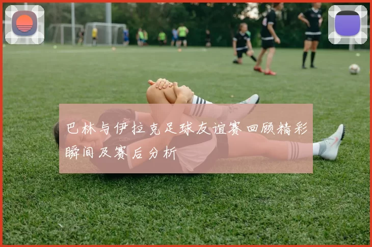 巴林与伊拉克足球友谊赛回顾精彩瞬间及赛后分析