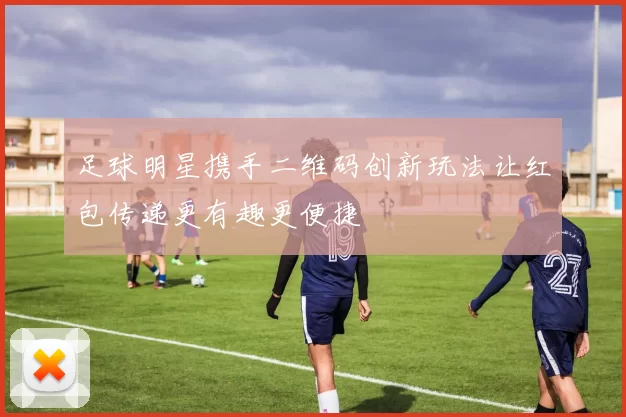 足球明星携手二维码创新玩法让红包传递更有趣更便捷