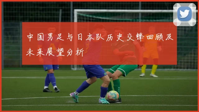 中国男足与日本队历史交锋回顾及未来展望分析
