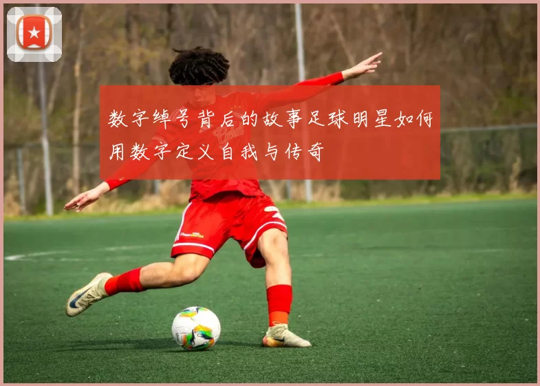数字绰号背后的故事足球明星如何用数字定义自我与传奇