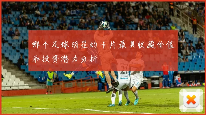 哪个足球明星的卡片最具收藏价值和投资潜力分析