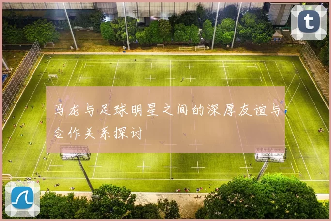 马龙与足球明星之间的深厚友谊与合作关系探讨