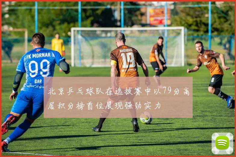 北京乒乓球队在选拔赛中以79分高居积分榜首位展现强劲实力