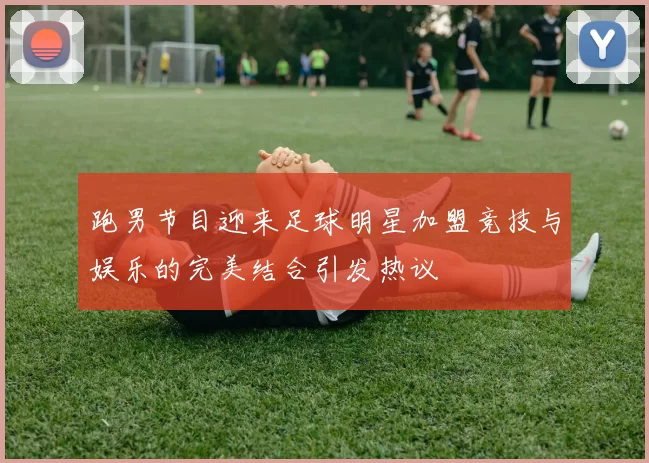 跑男节目迎来足球明星加盟竞技与娱乐的完美结合引发热议