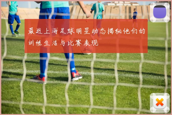 最近上海足球明星动态揭秘他们的训练生活与比赛表现
