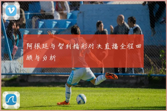 阿根廷与智利精彩对决直播全程回顾与分析