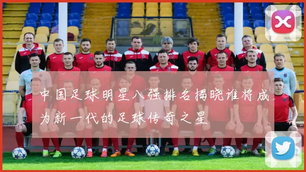中国足球明星八强排名揭晓谁将成为新一代的足球传奇之星