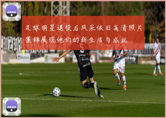 足球明星退役后风采依旧高清照片集锦展现他们的新生活与成就
