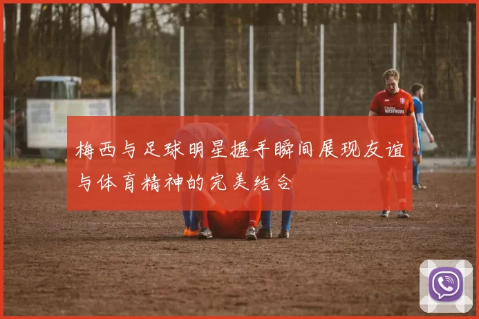 梅西与足球明星握手瞬间展现友谊与体育精神的完美结合