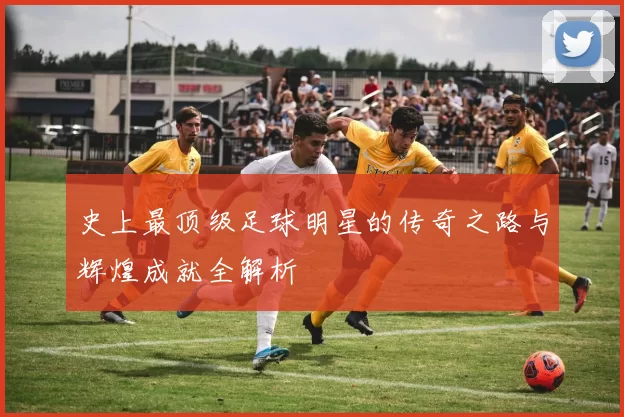 史上最顶级足球明星的传奇之路与辉煌成就全解析