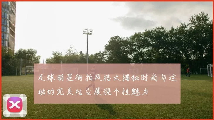 足球明星街拍风格大揭秘时尚与运动的完美结合展现个性魅力