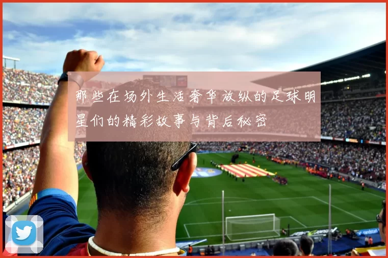 那些在场外生活奢华放纵的足球明星们的精彩故事与背后秘密