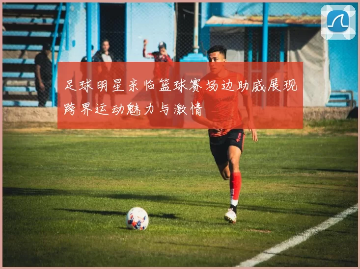 足球明星亲临篮球赛场边助威展现跨界运动魅力与激情