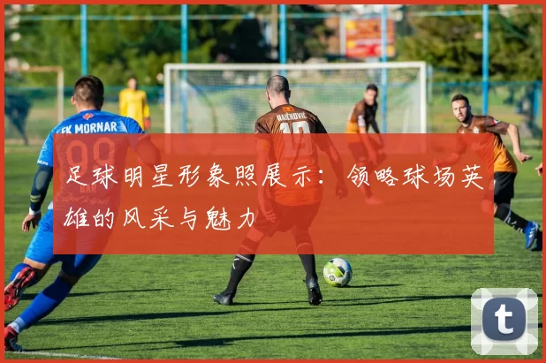 足球明星形象照展示：领略球场英雄的风采与魅力