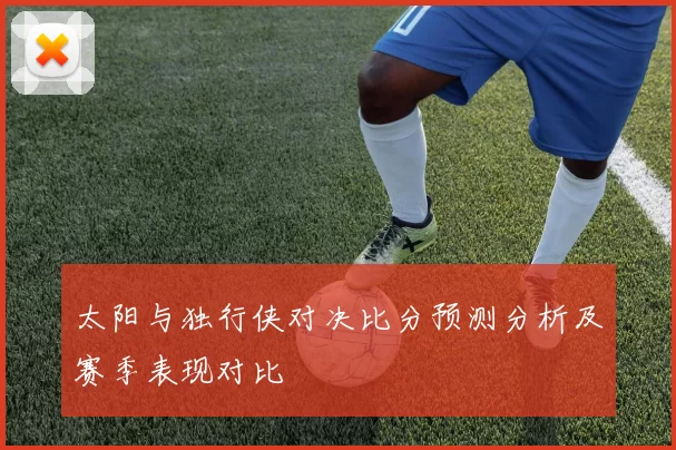 太阳与独行侠对决比分预测分析及赛季表现对比