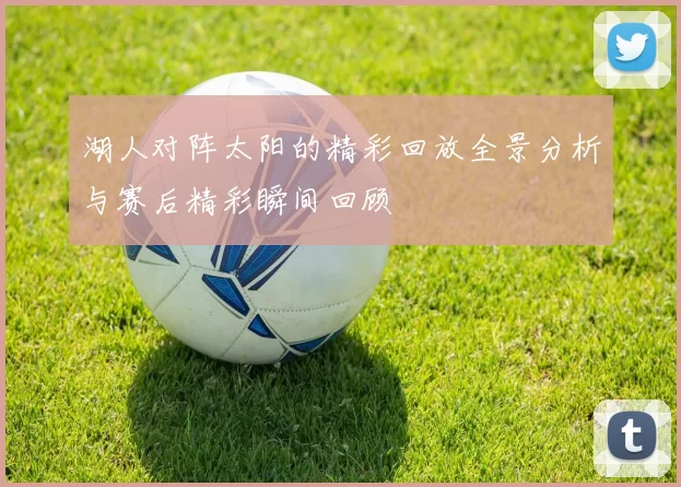 湖人对阵太阳的精彩回放全景分析与赛后精彩瞬间回顾