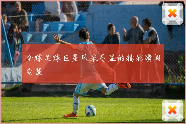 全球足球巨星风采尽显的精彩瞬间合集