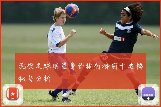 现役足球明星身价排行榜前十名揭秘与分析