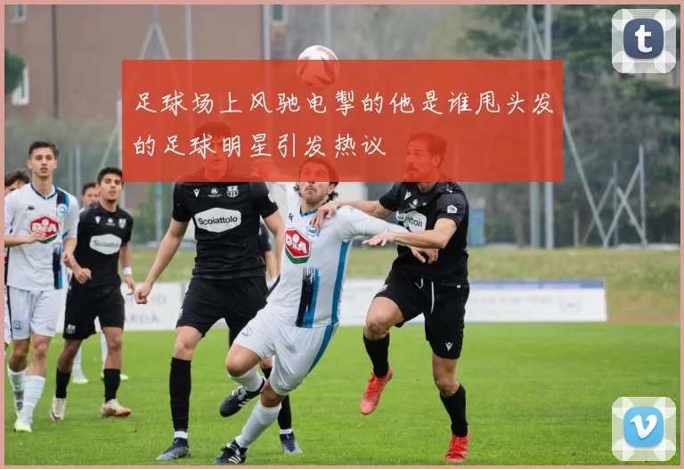 足球场上风驰电掣的他是谁甩头发的足球明星引发热议