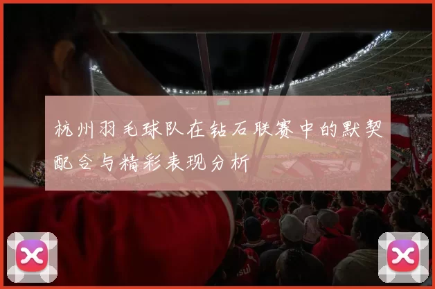 杭州羽毛球队在钻石联赛中的默契配合与精彩表现分析