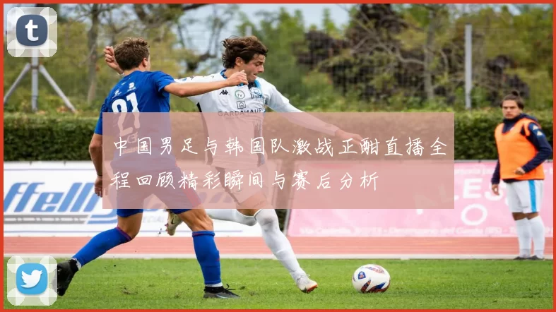 中国男足与韩国队激战正酣直播全程回顾精彩瞬间与赛后分析