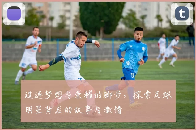 追逐梦想与荣耀的脚步，探索足球明星背后的故事与激情
