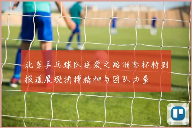 北京乒乓球队逆袭之路洲际杯特别报道展现拼搏精神与团队力量