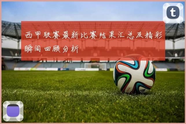 西甲联赛最新比赛结果汇总及精彩瞬间回顾分析