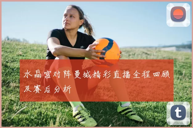 水晶宫对阵曼城精彩直播全程回顾及赛后分析
