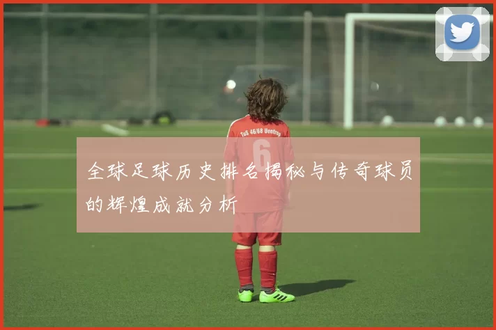 全球足球历史排名揭秘与传奇球员的辉煌成就分析