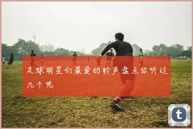 足球明星们最爱的铃声盘点你听过几个呢
