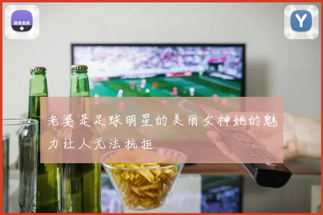 老婆是足球明星的美丽女神她的魅力让人无法抗拒