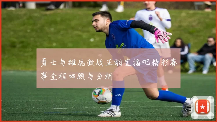 勇士与雄鹿激战正酣直播吧精彩赛事全程回顾与分析