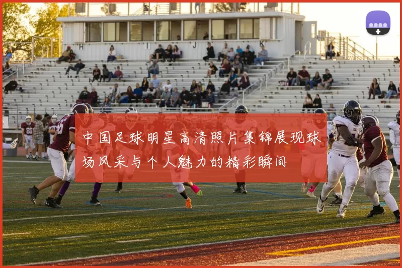 中国足球明星高清照片集锦展现球场风采与个人魅力的精彩瞬间