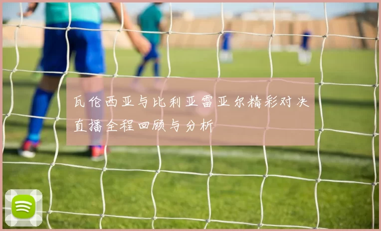 瓦伦西亚与比利亚雷亚尔精彩对决直播全程回顾与分析
