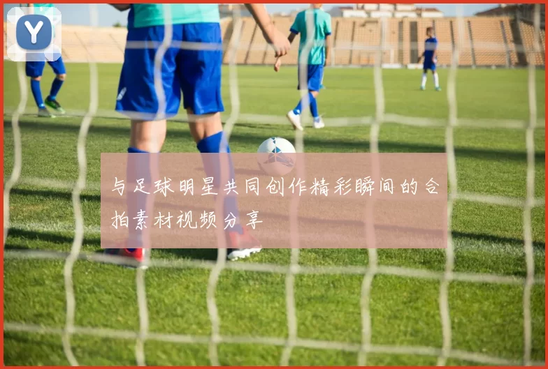 与足球明星共同创作精彩瞬间的合拍素材视频分享