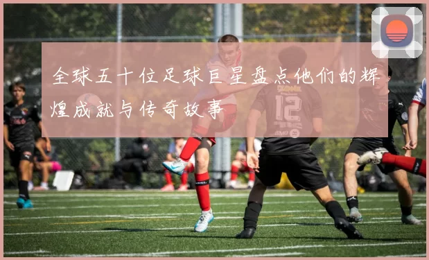 全球五十位足球巨星盘点他们的辉煌成就与传奇故事