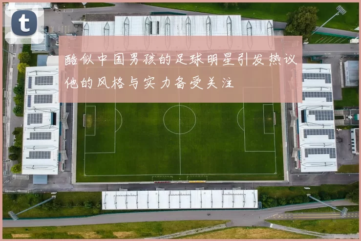 酷似中国男孩的足球明星引发热议他的风格与实力备受关注