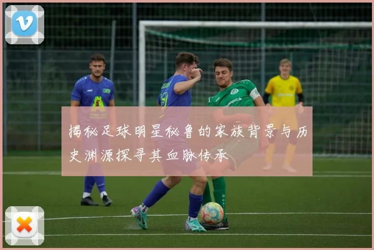 揭秘足球明星秘鲁的家族背景与历史渊源探寻其血脉传承