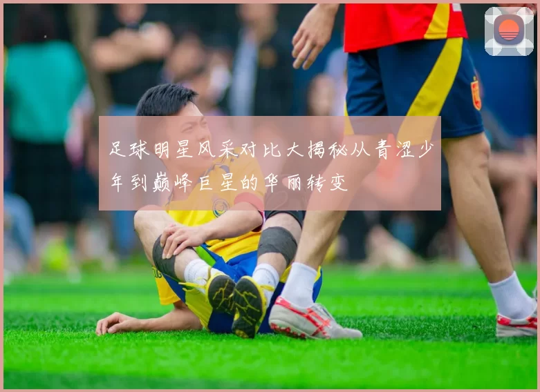 足球明星风采对比大揭秘从青涩少年到巅峰巨星的华丽转变