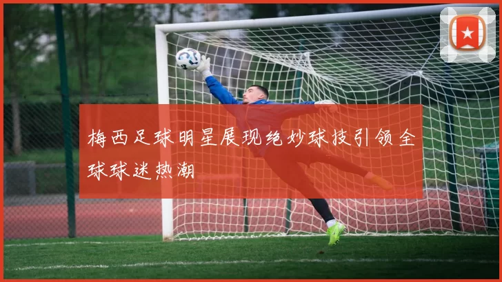 梅西足球明星展现绝妙球技引领全球球迷热潮
