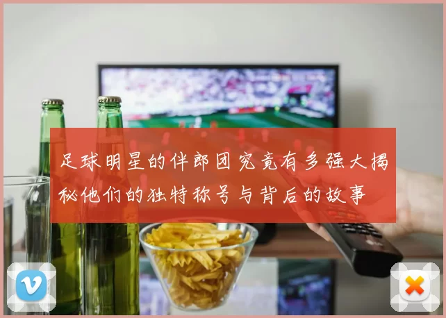 足球明星的伴郎团究竟有多强大揭秘他们的独特称号与背后的故事