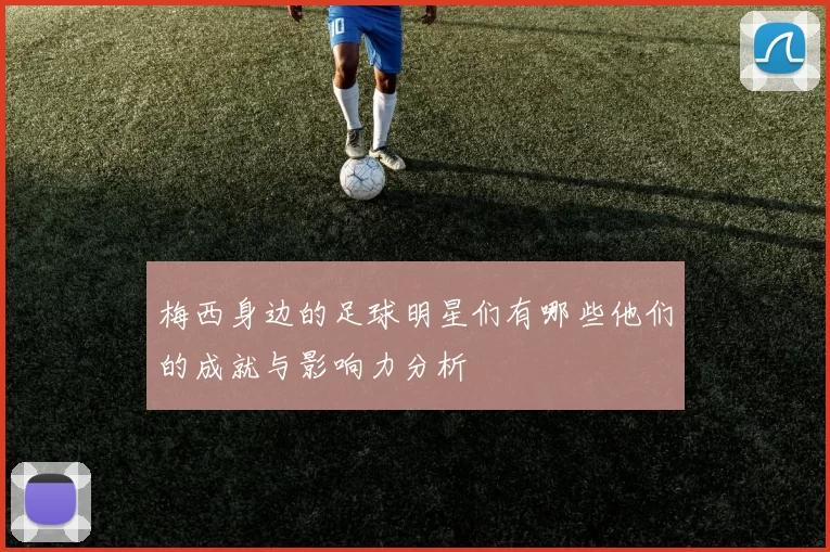 梅西身边的足球明星们有哪些他们的成就与影响力分析
